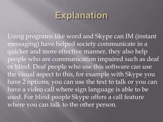 Using programs like word and Skype can IM (instant
messaging) have helped society communicate in a
quicker and more effective manner, they also help
people who are communication impaired such as deaf
or blind. Deaf people who use this software can use
the visual aspect to this, for example with Skype you
have 2 options; you can use the text to talk or you can
have a video call where sign language is able to be
used. For blind people Skype offers a call feature
where you can talk to the other person.
 
