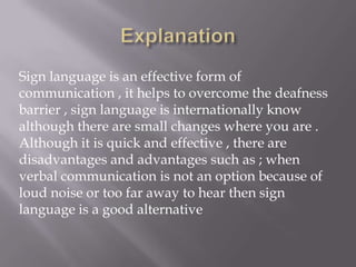 Sign language is an effective form of
communication , it helps to overcome the deafness
barrier , sign language is internationally know
although there are small changes where you are .
Although it is quick and effective , there are
disadvantages and advantages such as ; when
verbal communication is not an option because of
loud noise or too far away to hear then sign
language is a good alternative
 