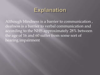 Although blindness is a barrier to communication ,
deafness is a barrier to verbal communication and
according to the NHS approximately 28% between
the age of 16 and 60 suffer from some sort of
hearing impairment
 