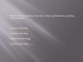    Which of these sentences has the correct capitalisation, spelling
    and grammar?



    Courtny is the King.

    cOurtny is the King.

    Courtnii iss the ckingg.

    Courtny is the King::::::..,
 