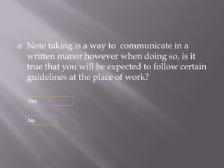    Note taking is a way to communicate in a
    written manor however when doing so, is it
    true that you will be expected to follow certain
    guidelines at the place of work?

    Yes


    No
 