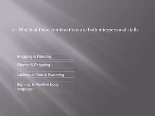     Which of these combinations are both interpersonal skills




    Bragging & Dancing

    Silence & Fidgeting

    Looking at floor & Swearing

    Signing & Positive body
    language
 