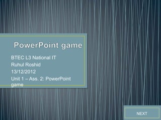 BTEC L3 National IT
Ruhul Roshid
13/12/2012
Unit 1 – Ass. 2: PowerPoint
game




                              NEXT
 