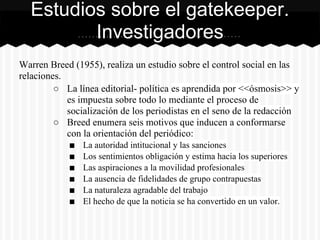 Warren Breed (1955), realiza un estudio sobre el control social en las
relaciones.
○ La línea editorial- política es aprendida por <<ósmosis>> y
es impuesta sobre todo lo mediante el proceso de
socialización de los periodistas en el seno de la redacción
○ Breed enumera seis motivos que inducen a conformarse
con la orientación del periódico:
■ La autoridad intitucional y las sanciones
■ Los sentimientos obligación y estima hacia los superiores
■ Las aspiraciones a la movilidad profesionales
■ La ausencia de fidelidades de grupo contrapuestas
■ La naturaleza agradable del trabajo
■ El hecho de que la noticia se ha convertido en un valor.
Estudios sobre el gatekeeper.
Investigadores
 