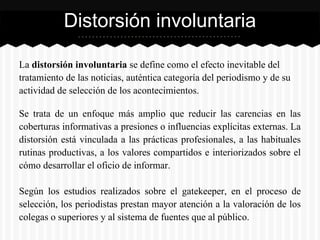 La distorsión involuntaria se define como el efecto inevitable del
tratamiento de las noticias, auténtica categoría del periodismo y de su
actividad de selección de los acontecimientos.
Se trata de un enfoque más amplio que reducir las carencias en las
coberturas informativas a presiones o influencias explícitas externas. La
distorsión está vinculada a las prácticas profesionales, a las habituales
rutinas productivas, a los valores compartidos e interiorizados sobre el
cómo desarrollar el oficio de informar.
Según los estudios realizados sobre el gatekeeper, en el proceso de
selección, los periodistas prestan mayor atención a la valoración de los
colegas o superiores y al sistema de fuentes que al público.
Distorsión involuntaria
 