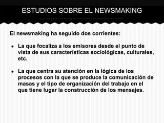 El newsmaking ha seguido dos corrientes:
● La que focaliza a los emisores desde el punto de
vista de sus características sociológicas, culturales,
etc.
● La que centra su atención en la lógica de los
procesos con la que se produce la comunicación de
masas y el tipo de organización del trabajo en el
que tiene lugar la construcción de los mensajes.
ESTUDIOS SOBRE EL NEWSMAKING
 