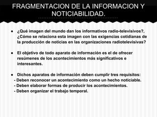 ● ¿Qué imagen del mundo dan los informativos radio-televisivos?,
¿Cómo se relaciona esta imagen con las exigencias cotidianas de
la producción de noticias en las organizaciones radiotelevisivas?
● El objetivo de todo aparato de información es el de ofrecer
resúmenes de los acontecimientos más significativos e
interesantes.
● Dichos aparatos de información deben cumplir tres requisitos:
- Deben reconocer un acontecimiento como un hecho noticiable.
- Deben elaborar formas de producir los acontecimientos.
- Deben organizar el trabajo temporal.
FRAGMENTACION DE LA INFORMACION Y
NOTICIABILIDAD.
 