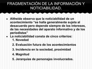 ● Altheide observa que la noticiabilidad de un
acontecimiento “se halla generalmente sujeta al
desacuerdo pero depende siempre de los intereses,
de las necesidades del aparato informativo y de los
periodistas”
● La noticiabilidad consta de cinco criterios:
1. Novedad
2. Evaluación futura de los acontecimientos
3. Incidencia en la sociedad, proximidad
4. Magnitud
5. Jerarquías de personajes involucrados.
FRAGMENTACIÓN DE LA INFORMACIÓN Y
NOTICIABILIDAD.
 