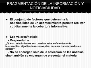 ● El conjunto de factores que determina la
noticiabilidad de un acontecimiento permite realizar
cotidianamente la cobertura informativa.
● Los valores/noticia:
- Responden a:
¿Qué acontecimientos son considerados suficientemente
interesantes, significativos, relevantes, para ser transformados en
noticia?
- No se encargan solo de la selección de las noticias,
sino también se encargan de presentar el material.
FRAGMENTACIÓN DE LA INFORMACIÓN Y
NOTICIABILIDAD.
 