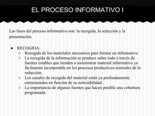 Las fases del proceso informativo son: la recogida, la selección y la
presentación.
● RECOGIDA:
○ Recogida de los materiales necesarios para formar un informativo
○ La recogida de la información se produce sobre todo a través de
fuentes estables que tienden a suministrar material informativo ya
fácilmente incorporable en los procesos productivos normales de la
redacción.
○ Los canales de recogida del material están ya profundamente
estructurados en función de su noticiabilidad .
○ La importancia de algunas fuentes que hacen posible una cobertura
programada.
EL PROCESO INFORMATIVO I
 