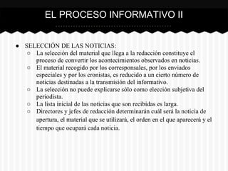 ● SELECCIÓN DE LAS NOTICIAS:
○ La selección del material que llega a la redacción constituye el
proceso de convertir los acontecimientos observados en noticias.
○ El material recogido por los corresponsales, por los enviados
especiales y por los cronistas, es reducido a un cierto número de
noticias destinadas a la transmisión del informativo.
○ La selección no puede explicarse sólo como elección subjetiva del
periodista.
○ La lista inicial de las noticias que son recibidas es larga.
○ Directores y jefes de redacción determinarán cuál será la noticia de
apertura, el material que se utilizará, el orden en el que aparecerá y el
tiempo que ocupará cada noticia.
EL PROCESO INFORMATIVO II
 