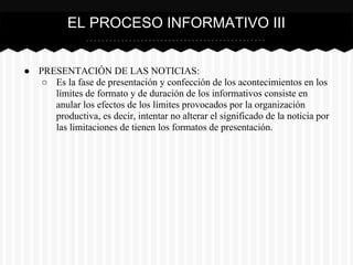 ● PRESENTACIÓN DE LAS NOTICIAS:
○ Es la fase de presentación y confección de los acontecimientos en los
límites de formato y de duración de los informativos consiste en
anular los efectos de los límites provocados por la organización
productiva, es decir, intentar no alterar el significado de la noticia por
las limitaciones de tienen los formatos de presentación.
EL PROCESO INFORMATIVO III
 