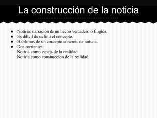 ● Noticia: narración de un hecho verdadero o fingido.
● Es difícil de definir el concepto.
● Hablamos de un concepto concreto de noticia.
● Dos corrientes:
Noticia como espejo de la realidad;
Noticia como construccion de la realidad.
La construcción de la noticia
 