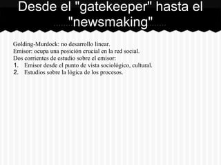 Golding-Murdock: no desarrollo linear.
Emisor: ocupa una posición crucial en la red social.
Dos corrientes de estudio sobre el emisor:
1. Emisor desde el punto de vista sociológico, cultural.
2. Estudios sobre la lógica de los procesos.
Desde el "gatekeeper" hasta el
"newsmaking"
 