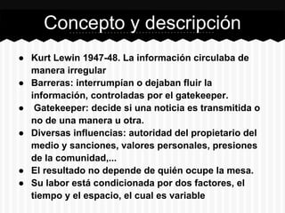 ● Kurt Lewin 1947-48. La información circulaba de
manera irregular
● Barreras: interrumpían o dejaban fluir la
información, controladas por el gatekeeper.
● Gatekeeper: decide si una noticia es transmitida o
no de una manera u otra.
● Diversas influencias: autoridad del propietario del
medio y sanciones, valores personales, presiones
de la comunidad,...
● El resultado no depende de quién ocupe la mesa.
● Su labor está condicionada por dos factores, el
tiempo y el espacio, el cual es variable
Concepto y descripción
 
