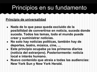 Principio de universalidad
● Nada de lo que pasa queda excluido de la
posibilidad de convertirse en noticia, suceda donde
suceda. Todos los temas, todo el mundo puede
crear y suministrar noticias.
● No solo hay noticias políticas, también hay de
deportes, teatro, música, cine, ...
● Este principio ocupaba ya los primeros diarios
(noticia del extranjero). Posteriormente: noticia
local e interés humano.
● Nuevo contenido que atraía a todas las audiencias:
New York Sun y New York Herald.
Principios en su fundamento
 