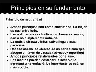 Principio de neutralidad
● Ambos principios son complementarios. Lo mejor
es que entre todo.
● Las noticias no se clasifican en buenas o malas,
son o no simplemente noticias.
● La noticia directa e informativa llega a más
personas.
● Roscho contra los efectos de un periodismo que
abogue en favor de causas (advocacy reporting)
● Ambos principios relativizados por el uso.
● Los medios pueden destacar un hecho que
agradará u horrorizará. Lo importante es cuál es
más noticia.
Principios en su fundamento
 