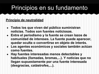 Principio de neutralidad
● Todos los que viven del público suministran
noticias. Todos son fuentes noticiosas.
● Entre el periodismo y la fuente se crean lazos de
comunidad de intereses. La fuente puede aparecer,
quedar oculta o convertirse en objeto de interés.
● Los agentes económicos y sociales también actúan
como fuentes.
● Hay fuentes interesadas menos detectables y
habituales (llamadas, bromas,...). Y noticias que no
llegan supuestamente por una fuente interesada
(desgracias, catástrofes,...).
Principios en su fundamento
 
