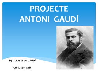 PROJECTE
ANTONI GAUDÍ
P3 – CLASSE DE GAUDÍ
CURS 2014-2015
 