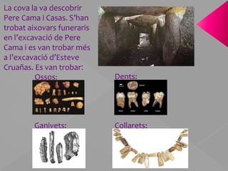 La cova la va descobrir Pere Cama i Casas. S’han trobat aixovars funeraris en l’excavació de Pere Cama i es van trobar més a l’excavació d’Esteve Cruañas. Es van trobar:Dents:Ossos:Ganivets:Collarets: