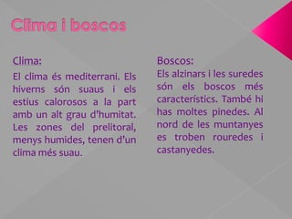 Clima i boscosBoscos:Els alzinars i les suredes són els boscos més característics. També hi has moltes pinedes. Al nord de les muntanyes es troben rouredes i castanyedes. Clima:El clima és mediterrani. Els hiverns són suaus i els estius calorosos a la part amb un alt grau d’humitat. Les zones del prelitoral, menys humides, tenen d’un clima més suau.