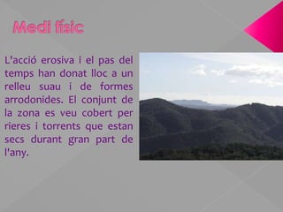 Medi físicL'acció erosiva i el pas del temps han donat lloc a un relleu suau i de formes arrodonides. El conjunt de la zona es veu cobert per rieres i torrents que estan  secs durant gran part de l'any.