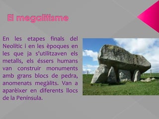 El megalitismeEn les etapes finals del Neolític i en les èpoques en les que ja s'utilitzaven els metalls, els éssers humans van construir monuments amb grans blocs de pedra, anomenats megàlits. Van a aparèixer en diferents llocs de la Península.