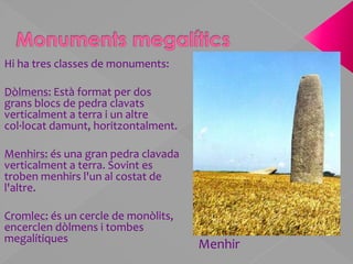 Monuments megalíticsHi ha tres classes de monuments:Dòlmens:Està format per dos grans blocs de pedra clavats verticalment a terra i un altre col·locat damunt, horitzontalment. Menhirs: és una gran pedra clavada verticalment a terra. Sovint es troben menhirs l'un al costat de l'altre. Cromlec: és un cercle de monòlits, encerclen dòlmens i tombes megalítiquesMenhir