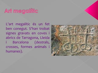 Art megalíticL'art megalític és un fet ben conegut. S'han trobat signes gravats en coves i abrics de Tarragona, Lleida i Barcelona (destrals, crosses, formes animals i humanes).