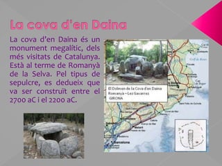 La cova d’en DainaLa cova d’en Daina és un monument megalític, dels més visitats de Catalunya. Està al terme de Romanyà de la Selva. Pel tipus de sepulcre, es dedueix que va ser construït entre el 2700 aC i el 2200 aC.