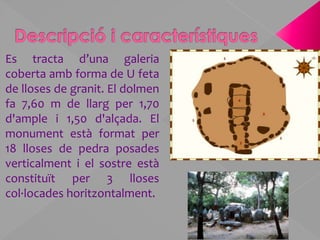 Descripció i característiquesEs tracta d’una galeria coberta amb forma de U feta de lloses de granit. El dolmen fa 7,60 m de llarg per 1,70 d'ample i 1,50 d'alçada. El monument està format per 18 lloses de pedra posades verticalment i el sostre està constituït per 3 lloses col·locades horitzontalment.