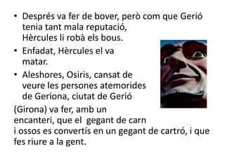 Després va fer de bover, però com que Gerió tenia tant mala reputació,                                       Hèrcules li robà els bous.Enfadat, Hèrcules el va                                           matar.Aleshores, Osiris, cansat de                                veure les persones atemorides                            de Geriona, ciutat de Gerió(Girona) va fer, amb un                                        encanteri, que el  gegant de carn                                 i ossos es convertís en un gegant de cartró, i que fes riure a la gent.  