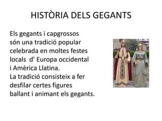 HISTÒRIA DELS GEGANTSEls gegants i capgrossos                                              són una tradició popular                                          celebrada en moltes festes                                        locals  d' Europa occidental                                         i Amèrica Llatina.                                                                 La tradició consisteix a fer                                                      desfilar certes figures                                                  ballant i animant els gegants.