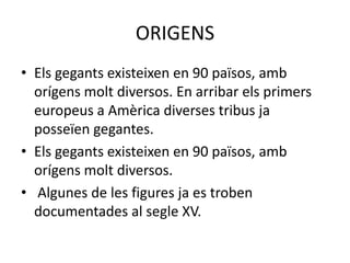 ORIGENSEls gegants existeixen en 90 països, amb orígens molt diversos. En arribar els primers europeus a Amèrica diverses tribus ja posseïen gegantes.Els gegants existeixen en 90 països, amb orígens molt diversos. Algunes de les figures ja es troben documentades al segle XV. 