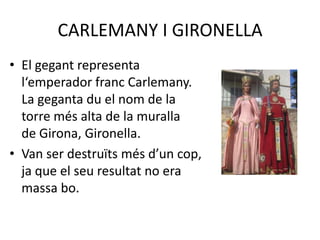 CARLEMANY I GIRONELLAEl gegant representa                                           l‘emperador franc Carlemany.                               La geganta du el nom de la                                    torre més alta de la muralla                                        de Girona, Gironella.Van ser destruïts més d’un cop,                               ja que el seu resultat no era                                      massa bo.