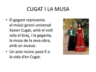 CUGAT I LA MUSAEl gegant representa                                               el músic gironí universal                                          Xavier Cugat, amb el violí                                             sota el braç, i la geganta,                                           la musa de la seva obra,                                       amb un xiuaua. Un acte incívic posà fi a                                            la vida d’en Cugat.