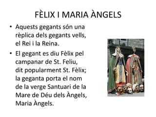 FÈLIX I MARIA ÀNGELSAquests gegants són una                                            rèplica dels gegants vells,                                          el Rei i la Reina.El gegant es diu Fèlix pel                                   campanar de St. Feliu,                                                 dit popularment St. Fèlix;                                    la geganta porta el nom                                     de la verge Santuari de la                                           Mare de Déu dels Àngels,                                             Maria Àngels.