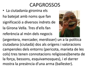 CAPGROSSOSLa ciutadania gironina els                                     ha batejat amb noms que fan significació a diversos indrets dela Girona Vella. Tres d'ells fan referència al món dels negocis(argentera, mercader, merdisser) un a la política ciutadana (ciutadà) dos als orígens i valoracions camperoles dels entorns (pericota, marieta de les cols) tres tenen connotacions religioses(beneta de la força, bessons, esquivamosques), i el darrer mostra la presència d'una arma (ballester).
