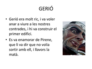 GERIÓGerió era molt ric, i va voler                                     anar a viure a les nostres                                 contrades, i hi va construir el                                 primer edifici.                         Es va enamorar de Pirene,                               que li va dir que no volia                                                  sortir amb ell, i llavors la                                             matà.