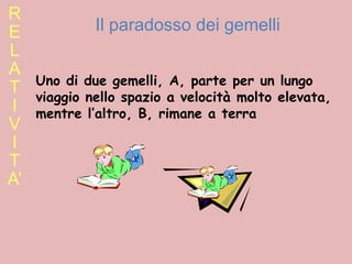 R E L A T I V I T A’ Il paradosso dei gemelli Uno di due gemelli, A, parte per un lungo viaggio nello spazio a velocità molto elevata, mentre l’altro, B, rimane a terra 