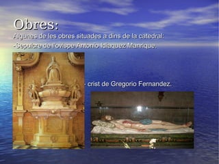 Obres:Obres:
Algunes de les obres situades a dins de la catedral:Algunes de les obres situades a dins de la catedral:
-Sepulcre de l’ovispe Antonio Idiaquez Manrique.-Sepulcre de l’ovispe Antonio Idiaquez Manrique.
- crist de Gregorio Fernandez.- crist de Gregorio Fernandez.
 