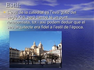 Estil:Estil:
• L’estil de la catedral és l’estil gótic delL’estil de la catedral és l’estil gótic del
segle XVI, però també té un puntsegle XVI, però també té un punt
renacentista, tot i així podem deduir que elrenacentista, tot i així podem deduir que el
seu arquitecte era fidel a l’estil de l’época.seu arquitecte era fidel a l’estil de l’época.
 