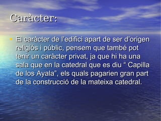 Caràcter:Caràcter:
• El caràcter de l’edifici apart de ser d’origenEl caràcter de l’edifici apart de ser d’origen
religiós i públic, pensem que també potreligiós i públic, pensem que també pot
tenir un caràcter privat, ja que hi ha unatenir un caràcter privat, ja que hi ha una
sala que en la catedral que es diu “ Capillasala que en la catedral que es diu “ Capilla
de los Ayala”, els quals pagarien gran partde los Ayala”, els quals pagarien gran part
de la construcció de la mateixa catedral.de la construcció de la mateixa catedral.
 