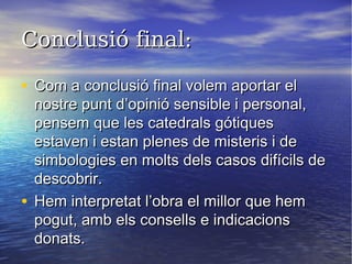 Conclusió final:Conclusió final:
• Com a conclusió final volem aportar elCom a conclusió final volem aportar el
nostre punt d’opinió sensible i personal,nostre punt d’opinió sensible i personal,
pensem que les catedrals gótiquespensem que les catedrals gótiques
estaven i estan plenes de misteris i deestaven i estan plenes de misteris i de
simbologies en molts dels casos difícils desimbologies en molts dels casos difícils de
descobrir.descobrir.
• Hem interpretat l’obra el millor que hemHem interpretat l’obra el millor que hem
pogut, amb els consells e indicacionspogut, amb els consells e indicacions
donats.donats.
 