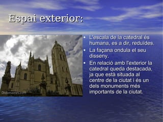 Espai exterior:Espai exterior:
• L'escala de la catedral ésL'escala de la catedral és
humana, es a dir, reduïdes.humana, es a dir, reduïdes.
• La façana ondula el seuLa façana ondula el seu
disseny.disseny.
• En relació amb l'exterior laEn relació amb l'exterior la
catedral queda destacada,catedral queda destacada,
ja que està situada alja que està situada al
centre de la ciutat i és uncentre de la ciutat i és un
dels monuments mésdels monuments més
importants de la ciutat.importants de la ciutat.
 