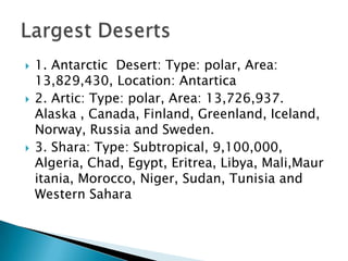    1. Antarctic Desert: Type: polar, Area:
    13,829,430, Location: Antartica
   2. Artic: Type: polar, Area: 13,726,937.
    Alaska , Canada, Finland, Greenland, Iceland,
    Norway, Russia and Sweden.
   3. Shara: Type: Subtropical, 9,100,000,
    Algeria, Chad, Egypt, Eritrea, Libya, Mali,Maur
    itania, Morocco, Niger, Sudan, Tunisia and
    Western Sahara
 
