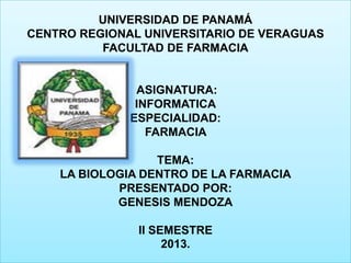 UNIVERSIDAD DE PANAMÁ
CENTRO REGIONAL UNIVERSITARIO DE VERAGUAS
FACULTAD DE FARMACIA

ASIGNATURA:
INFORMATICA
ESPECIALIDAD:
FARMACIA
TEMA:
LA BIOLOGIA DENTRO DE LA FARMACIA
PRESENTADO POR:
GENESIS MENDOZA
II SEMESTRE
2013.

 