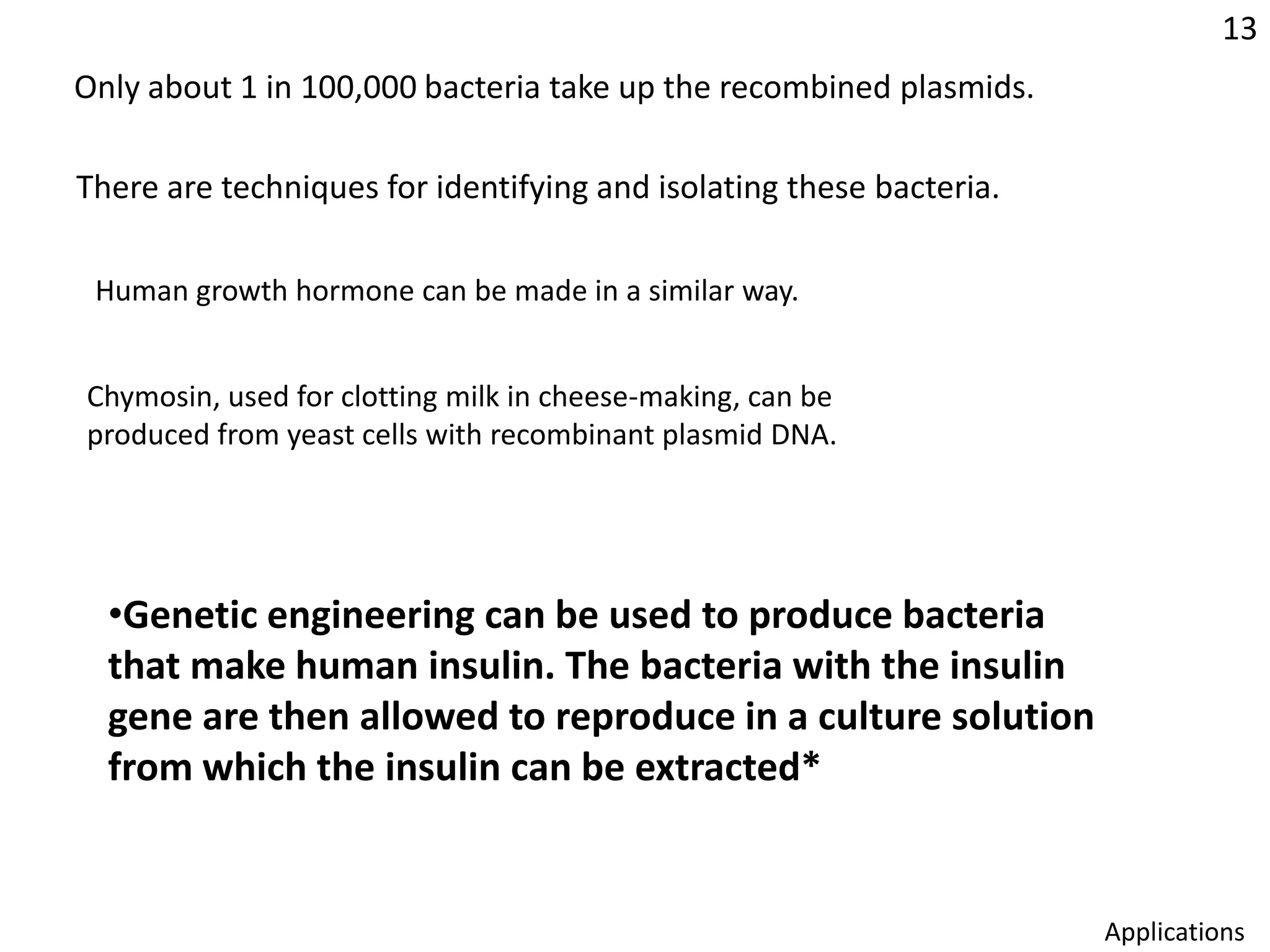 13Only about 1 in 100,000 bacteria take up the recombined plasmids.There are techniques for identifying and isolating these bacteria.Human growth hormone can be made in a similar way.Chymosin, used for clotting milk in cheese-making, can be produced from yeast cells with recombinant plasmid DNA.Genetic engineering can be used to produce bacteria that make human insulin. The bacteria with the insulin gene are then allowed to reproduce in a culture solution from which the insulin can be extracted*Applications