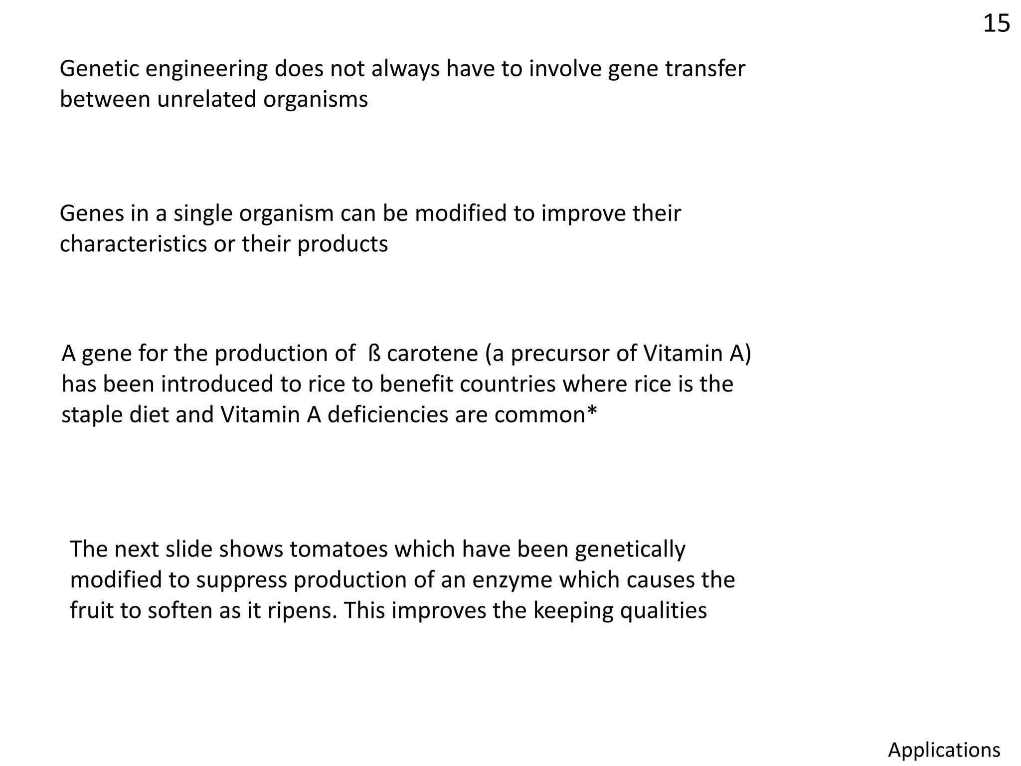 15Genetic engineering does not always have to involve gene transfer between unrelated organismsGenes in a single organism can be modified to improve theircharacteristics or their products A gene for the production of  ß carotene (a precursor of Vitamin A)has been introduced to rice to benefit countries where rice is thestaple diet and Vitamin A deficiencies are common*The next slide shows tomatoes which have been genetically modified to suppress production of an enzyme which causes the fruit to soften as it ripens. This improves the keeping qualitiesApplications