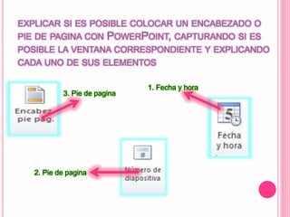 EXPLICAR SI ES POSIBLE COLOCAR UN ENCABEZADO O
PIE DE PAGINA CON POWERPOINT, CAPTURANDO SI ES
POSIBLE LA VENTANA CORRESPONDIENTE Y EXPLICANDO
CADA UNO DE SUS ELEMENTOS
1. Fecha y hora
3. Pie de pagina
2. Pie de pagina
 